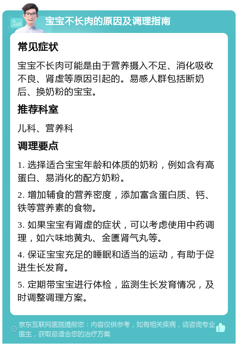 宝宝不长肉的原因及调理指南 常见症状 宝宝不长肉可能是由于营养摄入不足、消化吸收不良、肾虚等原因引起的。易感人群包括断奶后、换奶粉的宝宝。 推荐科室 儿科、营养科 调理要点 1. 选择适合宝宝年龄和体质的奶粉，例如含有高蛋白、易消化的配方奶粉。 2. 增加辅食的营养密度，添加富含蛋白质、钙、铁等营养素的食物。 3. 如果宝宝有肾虚的症状，可以考虑使用中药调理，如六味地黄丸、金匮肾气丸等。 4. 保证宝宝充足的睡眠和适当的运动，有助于促进生长发育。 5. 定期带宝宝进行体检，监测生长发育情况，及时调整调理方案。