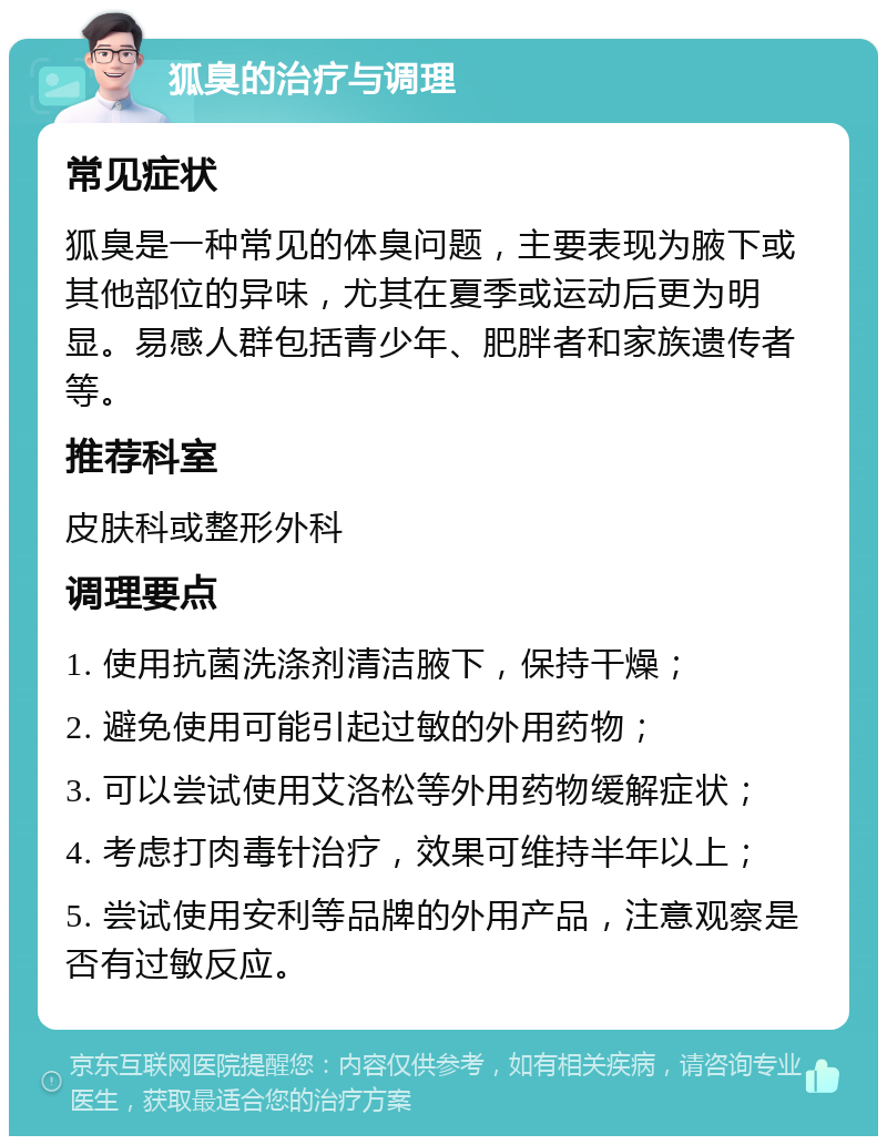 狐臭的治疗与调理 常见症状 狐臭是一种常见的体臭问题，主要表现为腋下或其他部位的异味，尤其在夏季或运动后更为明显。易感人群包括青少年、肥胖者和家族遗传者等。 推荐科室 皮肤科或整形外科 调理要点 1. 使用抗菌洗涤剂清洁腋下，保持干燥； 2. 避免使用可能引起过敏的外用药物； 3. 可以尝试使用艾洛松等外用药物缓解症状； 4. 考虑打肉毒针治疗，效果可维持半年以上； 5. 尝试使用安利等品牌的外用产品，注意观察是否有过敏反应。