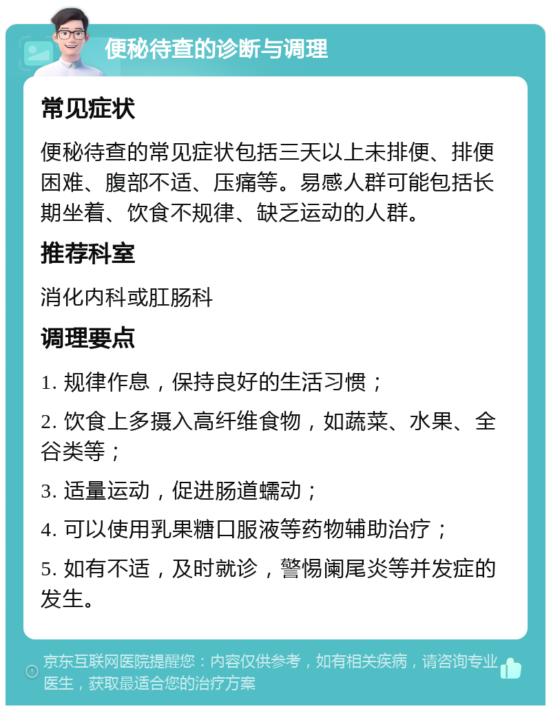 便秘待查的诊断与调理 常见症状 便秘待查的常见症状包括三天以上未排便、排便困难、腹部不适、压痛等。易感人群可能包括长期坐着、饮食不规律、缺乏运动的人群。 推荐科室 消化内科或肛肠科 调理要点 1. 规律作息，保持良好的生活习惯； 2. 饮食上多摄入高纤维食物，如蔬菜、水果、全谷类等； 3. 适量运动，促进肠道蠕动； 4. 可以使用乳果糖口服液等药物辅助治疗； 5. 如有不适，及时就诊，警惕阑尾炎等并发症的发生。