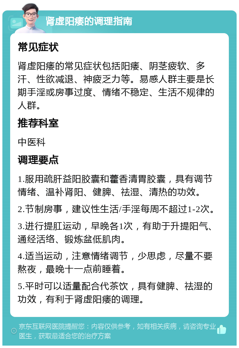 肾虚阳痿的调理指南 常见症状 肾虚阳痿的常见症状包括阳痿、阴茎疲软、多汗、性欲减退、神疲乏力等。易感人群主要是长期手淫或房事过度、情绪不稳定、生活不规律的人群。 推荐科室 中医科 调理要点 1.服用疏肝益阳胶囊和藿香清胃胶囊，具有调节情绪、温补肾阳、健脾、祛湿、清热的功效。 2.节制房事，建议性生活/手淫每周不超过1-2次。 3.进行提肛运动，早晚各1次，有助于升提阳气、通经活络、锻炼盆低肌肉。 4.适当运动，注意情绪调节，少思虑，尽量不要熬夜，最晚十一点前睡着。 5.平时可以适量配合代茶饮，具有健脾、祛湿的功效，有利于肾虚阳痿的调理。