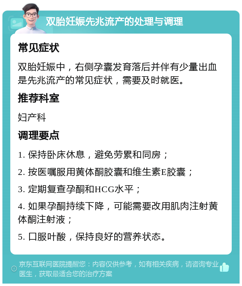 双胎妊娠先兆流产的处理与调理 常见症状 双胎妊娠中，右侧孕囊发育落后并伴有少量出血是先兆流产的常见症状，需要及时就医。 推荐科室 妇产科 调理要点 1. 保持卧床休息，避免劳累和同房； 2. 按医嘱服用黄体酮胶囊和维生素E胶囊； 3. 定期复查孕酮和HCG水平； 4. 如果孕酮持续下降，可能需要改用肌肉注射黄体酮注射液； 5. 口服叶酸，保持良好的营养状态。