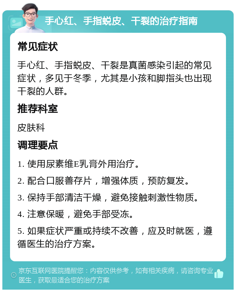 手心红、手指蜕皮、干裂的治疗指南 常见症状 手心红、手指蜕皮、干裂是真菌感染引起的常见症状，多见于冬季，尤其是小孩和脚指头也出现干裂的人群。 推荐科室 皮肤科 调理要点 1. 使用尿素维E乳膏外用治疗。 2. 配合口服善存片，增强体质，预防复发。 3. 保持手部清洁干燥，避免接触刺激性物质。 4. 注意保暖，避免手部受冻。 5. 如果症状严重或持续不改善，应及时就医，遵循医生的治疗方案。