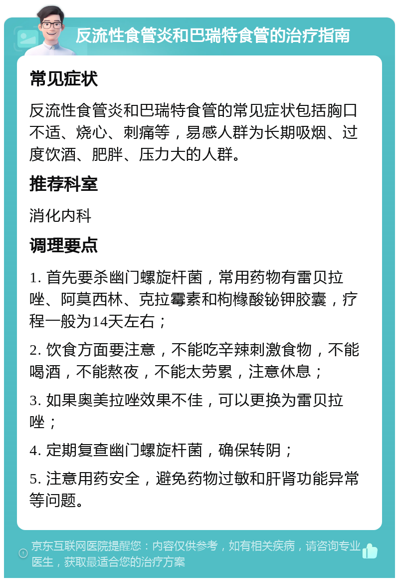 反流性食管炎和巴瑞特食管的治疗指南 常见症状 反流性食管炎和巴瑞特食管的常见症状包括胸口不适、烧心、刺痛等，易感人群为长期吸烟、过度饮酒、肥胖、压力大的人群。 推荐科室 消化内科 调理要点 1. 首先要杀幽门螺旋杆菌，常用药物有雷贝拉唑、阿莫西林、克拉霉素和枸橼酸铋钾胶囊，疗程一般为14天左右； 2. 饮食方面要注意，不能吃辛辣刺激食物，不能喝酒，不能熬夜，不能太劳累，注意休息； 3. 如果奥美拉唑效果不佳，可以更换为雷贝拉唑； 4. 定期复查幽门螺旋杆菌，确保转阴； 5. 注意用药安全，避免药物过敏和肝肾功能异常等问题。