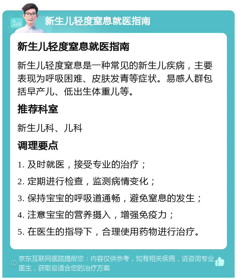 新生儿轻度窒息就医指南 新生儿轻度窒息就医指南 新生儿轻度窒息是一种常见的新生儿疾病，主要表现为呼吸困难、皮肤发青等症状。易感人群包括早产儿、低出生体重儿等。 推荐科室 新生儿科、儿科 调理要点 1. 及时就医，接受专业的治疗； 2. 定期进行检查，监测病情变化； 3. 保持宝宝的呼吸道通畅，避免窒息的发生； 4. 注意宝宝的营养摄入，增强免疫力； 5. 在医生的指导下，合理使用药物进行治疗。