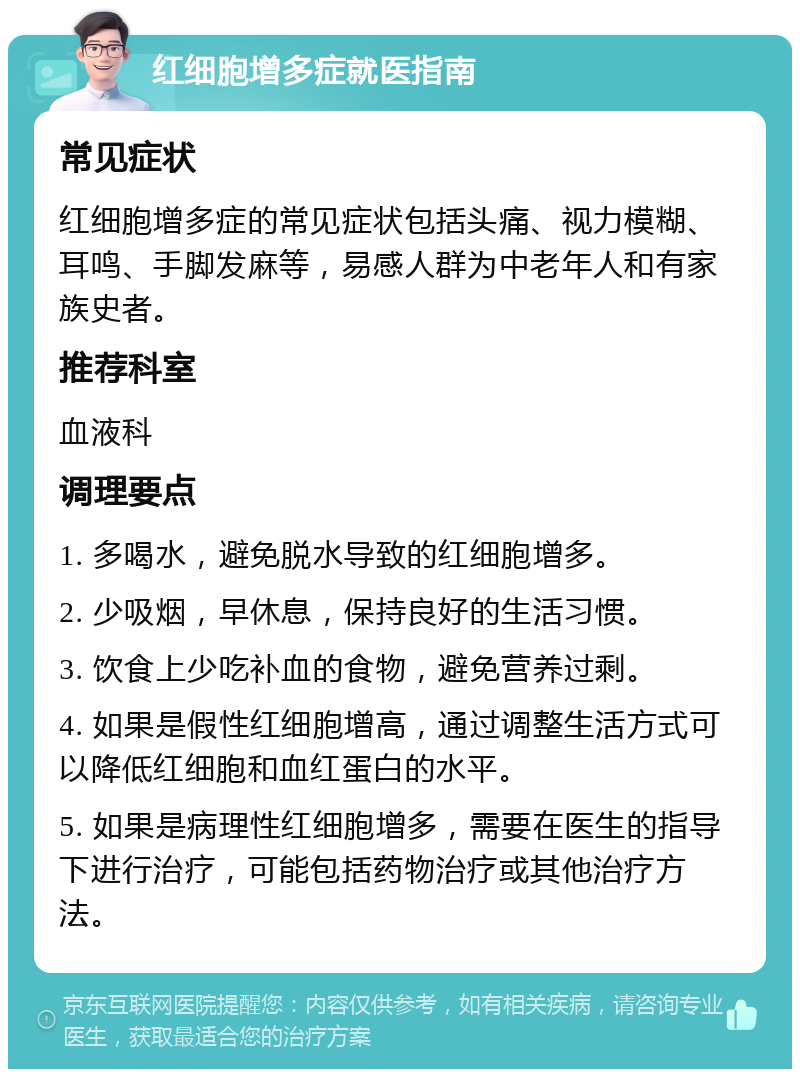 红细胞增多症就医指南 常见症状 红细胞增多症的常见症状包括头痛、视力模糊、耳鸣、手脚发麻等，易感人群为中老年人和有家族史者。 推荐科室 血液科 调理要点 1. 多喝水，避免脱水导致的红细胞增多。 2. 少吸烟，早休息，保持良好的生活习惯。 3. 饮食上少吃补血的食物，避免营养过剩。 4. 如果是假性红细胞增高，通过调整生活方式可以降低红细胞和血红蛋白的水平。 5. 如果是病理性红细胞增多，需要在医生的指导下进行治疗，可能包括药物治疗或其他治疗方法。