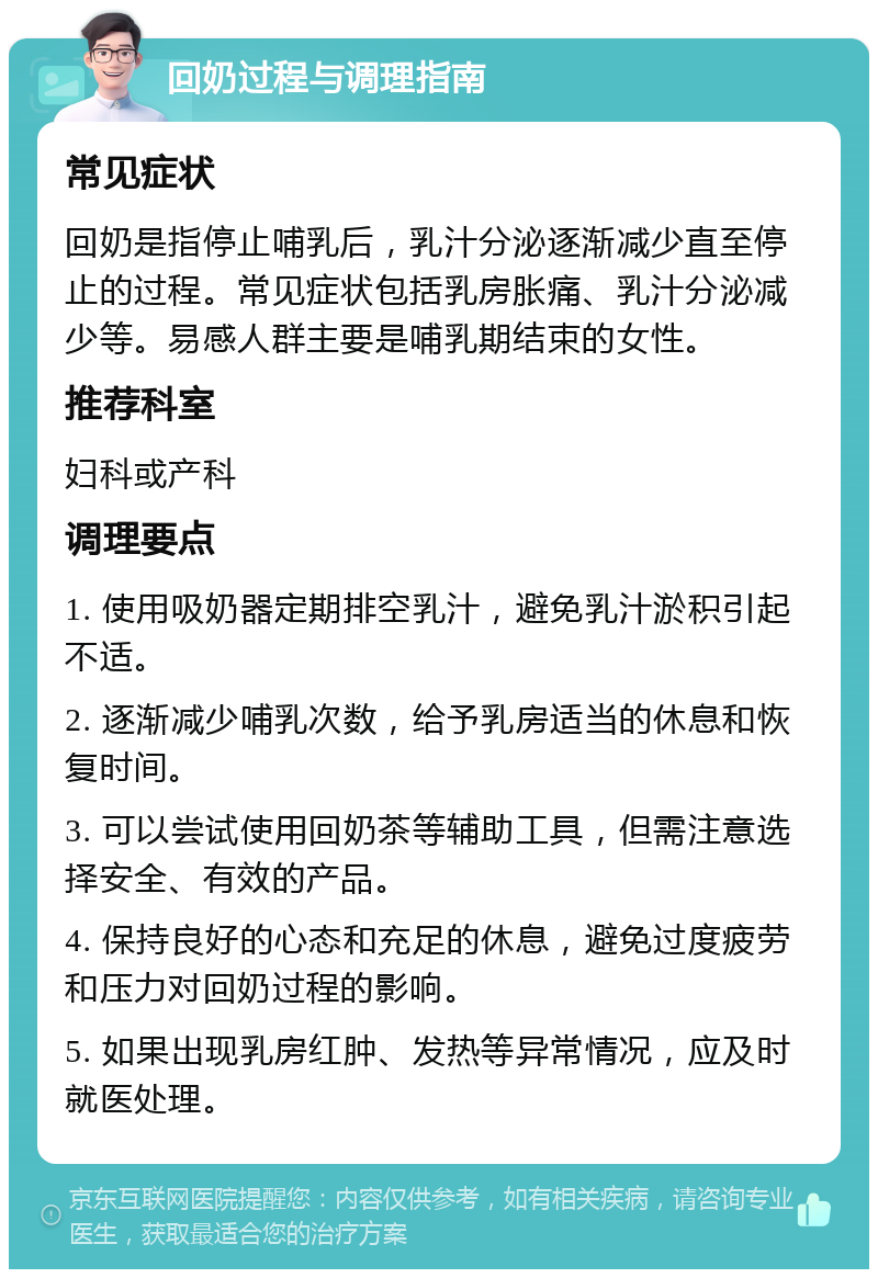 回奶过程与调理指南 常见症状 回奶是指停止哺乳后，乳汁分泌逐渐减少直至停止的过程。常见症状包括乳房胀痛、乳汁分泌减少等。易感人群主要是哺乳期结束的女性。 推荐科室 妇科或产科 调理要点 1. 使用吸奶器定期排空乳汁，避免乳汁淤积引起不适。 2. 逐渐减少哺乳次数，给予乳房适当的休息和恢复时间。 3. 可以尝试使用回奶茶等辅助工具，但需注意选择安全、有效的产品。 4. 保持良好的心态和充足的休息，避免过度疲劳和压力对回奶过程的影响。 5. 如果出现乳房红肿、发热等异常情况，应及时就医处理。