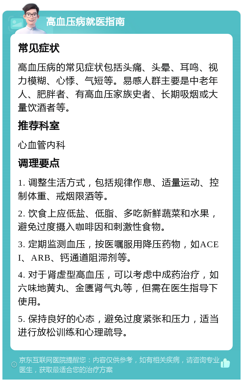 高血压病就医指南 常见症状 高血压病的常见症状包括头痛、头晕、耳鸣、视力模糊、心悸、气短等。易感人群主要是中老年人、肥胖者、有高血压家族史者、长期吸烟或大量饮酒者等。 推荐科室 心血管内科 调理要点 1. 调整生活方式，包括规律作息、适量运动、控制体重、戒烟限酒等。 2. 饮食上应低盐、低脂、多吃新鲜蔬菜和水果，避免过度摄入咖啡因和刺激性食物。 3. 定期监测血压，按医嘱服用降压药物，如ACEI、ARB、钙通道阻滞剂等。 4. 对于肾虚型高血压，可以考虑中成药治疗，如六味地黄丸、金匮肾气丸等，但需在医生指导下使用。 5. 保持良好的心态，避免过度紧张和压力，适当进行放松训练和心理疏导。