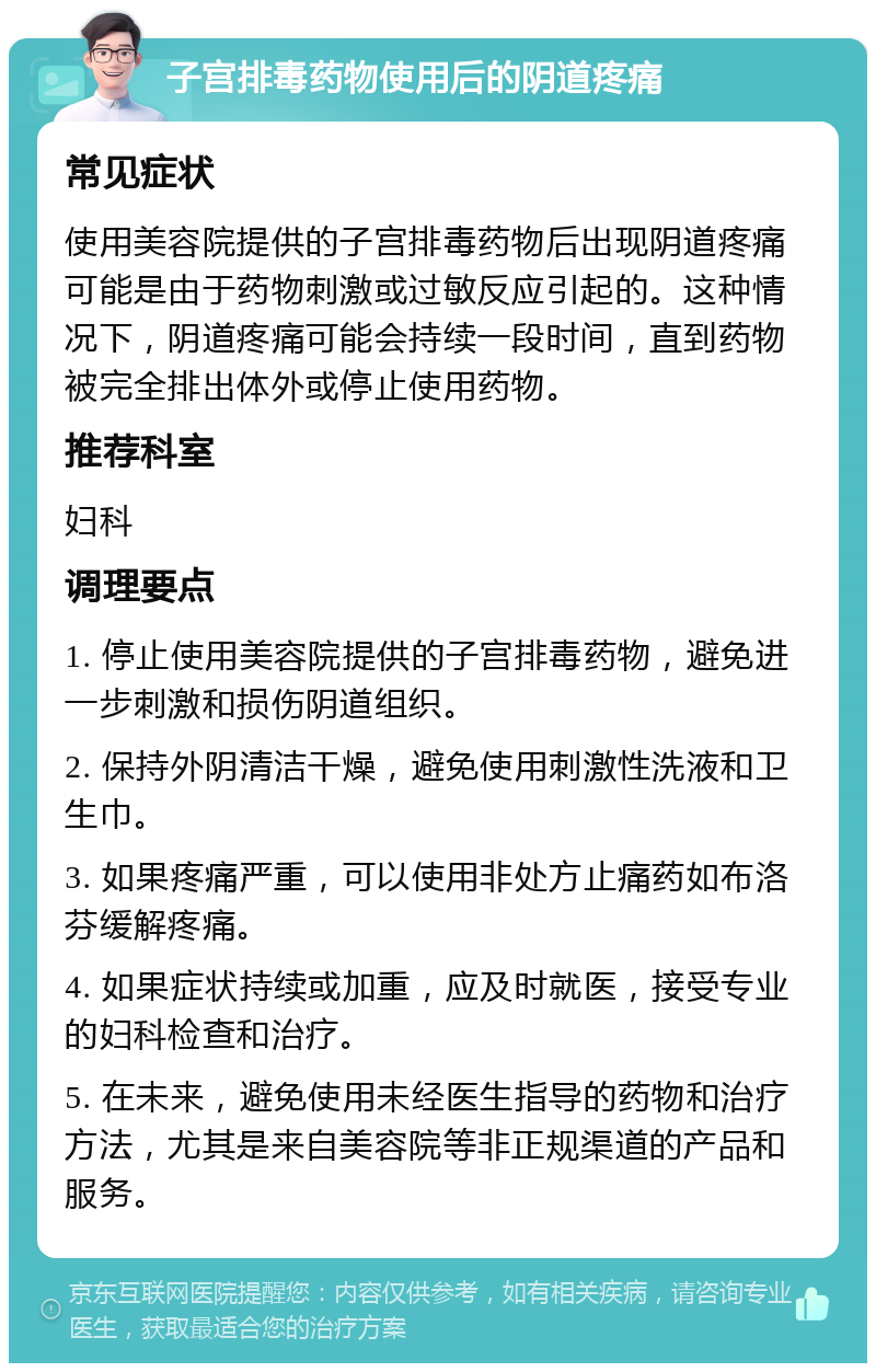 子宫排毒药物使用后的阴道疼痛 常见症状 使用美容院提供的子宫排毒药物后出现阴道疼痛可能是由于药物刺激或过敏反应引起的。这种情况下，阴道疼痛可能会持续一段时间，直到药物被完全排出体外或停止使用药物。 推荐科室 妇科 调理要点 1. 停止使用美容院提供的子宫排毒药物，避免进一步刺激和损伤阴道组织。 2. 保持外阴清洁干燥，避免使用刺激性洗液和卫生巾。 3. 如果疼痛严重，可以使用非处方止痛药如布洛芬缓解疼痛。 4. 如果症状持续或加重，应及时就医，接受专业的妇科检查和治疗。 5. 在未来，避免使用未经医生指导的药物和治疗方法，尤其是来自美容院等非正规渠道的产品和服务。