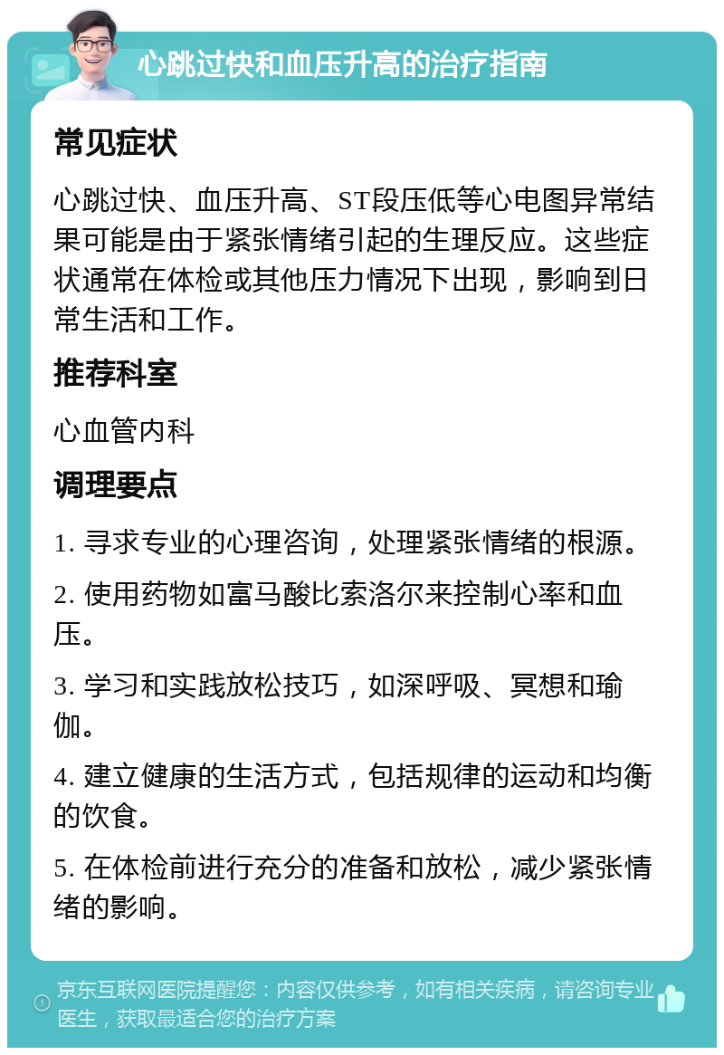 心跳过快和血压升高的治疗指南 常见症状 心跳过快、血压升高、ST段压低等心电图异常结果可能是由于紧张情绪引起的生理反应。这些症状通常在体检或其他压力情况下出现，影响到日常生活和工作。 推荐科室 心血管内科 调理要点 1. 寻求专业的心理咨询，处理紧张情绪的根源。 2. 使用药物如富马酸比索洛尔来控制心率和血压。 3. 学习和实践放松技巧，如深呼吸、冥想和瑜伽。 4. 建立健康的生活方式，包括规律的运动和均衡的饮食。 5. 在体检前进行充分的准备和放松，减少紧张情绪的影响。