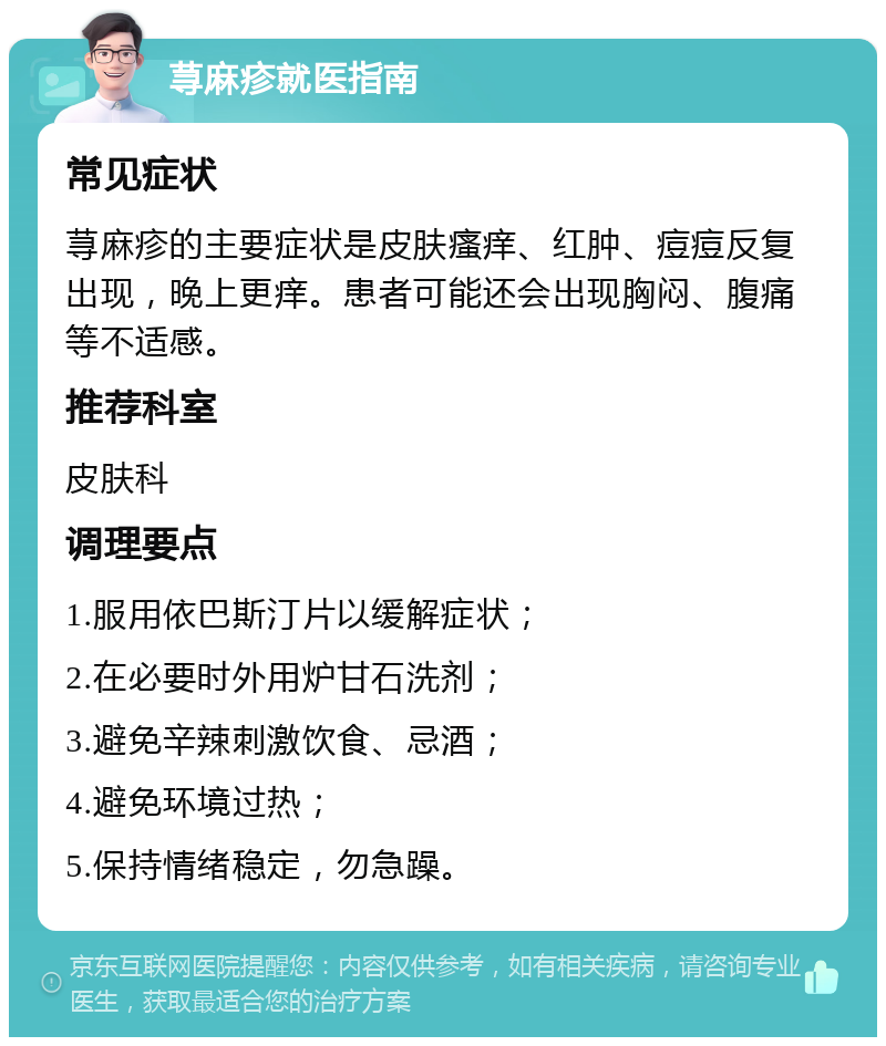 荨麻疹就医指南 常见症状 荨麻疹的主要症状是皮肤瘙痒、红肿、痘痘反复出现，晚上更痒。患者可能还会出现胸闷、腹痛等不适感。 推荐科室 皮肤科 调理要点 1.服用依巴斯汀片以缓解症状； 2.在必要时外用炉甘石洗剂； 3.避免辛辣刺激饮食、忌酒； 4.避免环境过热； 5.保持情绪稳定，勿急躁。