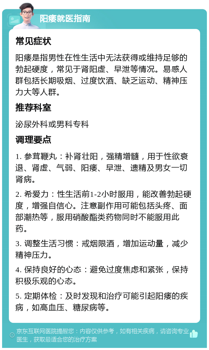 阳痿就医指南 常见症状 阳痿是指男性在性生活中无法获得或维持足够的勃起硬度，常见于肾阳虚、早泄等情况。易感人群包括长期吸烟、过度饮酒、缺乏运动、精神压力大等人群。 推荐科室 泌尿外科或男科专科 调理要点 1. 参茸鞭丸：补肾壮阳，强精增髓，用于性欲衰退、肾虚、气弱、阳痿、早泄、遗精及男女一切肾病。 2. 希爱力：性生活前1-2小时服用，能改善勃起硬度，增强自信心。注意副作用可能包括头疼、面部潮热等，服用硝酸酯类药物同时不能服用此药。 3. 调整生活习惯：戒烟限酒，增加运动量，减少精神压力。 4. 保持良好的心态：避免过度焦虑和紧张，保持积极乐观的心态。 5. 定期体检：及时发现和治疗可能引起阳痿的疾病，如高血压、糖尿病等。