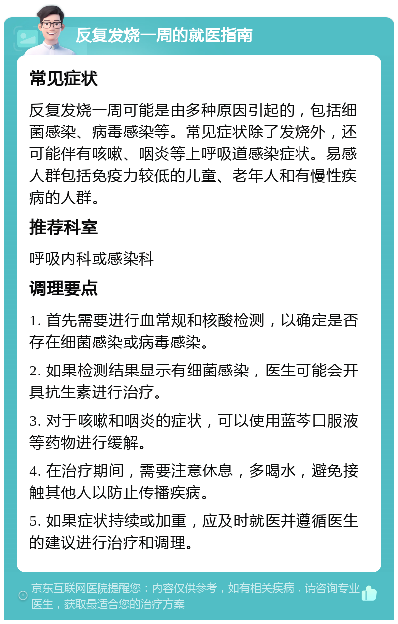 反复发烧一周的就医指南 常见症状 反复发烧一周可能是由多种原因引起的，包括细菌感染、病毒感染等。常见症状除了发烧外，还可能伴有咳嗽、咽炎等上呼吸道感染症状。易感人群包括免疫力较低的儿童、老年人和有慢性疾病的人群。 推荐科室 呼吸内科或感染科 调理要点 1. 首先需要进行血常规和核酸检测，以确定是否存在细菌感染或病毒感染。 2. 如果检测结果显示有细菌感染，医生可能会开具抗生素进行治疗。 3. 对于咳嗽和咽炎的症状，可以使用蓝芩口服液等药物进行缓解。 4. 在治疗期间，需要注意休息，多喝水，避免接触其他人以防止传播疾病。 5. 如果症状持续或加重，应及时就医并遵循医生的建议进行治疗和调理。