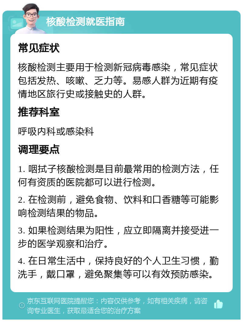 核酸检测就医指南 常见症状 核酸检测主要用于检测新冠病毒感染，常见症状包括发热、咳嗽、乏力等。易感人群为近期有疫情地区旅行史或接触史的人群。 推荐科室 呼吸内科或感染科 调理要点 1. 咽拭子核酸检测是目前最常用的检测方法，任何有资质的医院都可以进行检测。 2. 在检测前，避免食物、饮料和口香糖等可能影响检测结果的物品。 3. 如果检测结果为阳性，应立即隔离并接受进一步的医学观察和治疗。 4. 在日常生活中，保持良好的个人卫生习惯，勤洗手，戴口罩，避免聚集等可以有效预防感染。