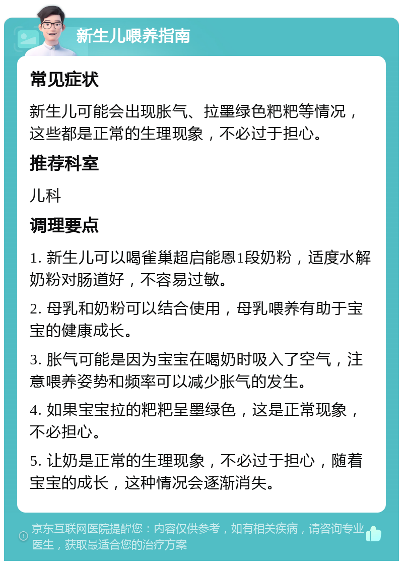 新生儿喂养指南 常见症状 新生儿可能会出现胀气、拉墨绿色粑粑等情况，这些都是正常的生理现象，不必过于担心。 推荐科室 儿科 调理要点 1. 新生儿可以喝雀巢超启能恩1段奶粉，适度水解奶粉对肠道好，不容易过敏。 2. 母乳和奶粉可以结合使用，母乳喂养有助于宝宝的健康成长。 3. 胀气可能是因为宝宝在喝奶时吸入了空气，注意喂养姿势和频率可以减少胀气的发生。 4. 如果宝宝拉的粑粑呈墨绿色，这是正常现象，不必担心。 5. 让奶是正常的生理现象，不必过于担心，随着宝宝的成长，这种情况会逐渐消失。