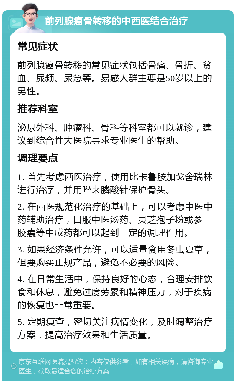 前列腺癌骨转移的中西医结合治疗 常见症状 前列腺癌骨转移的常见症状包括骨痛、骨折、贫血、尿频、尿急等。易感人群主要是50岁以上的男性。 推荐科室 泌尿外科、肿瘤科、骨科等科室都可以就诊，建议到综合性大医院寻求专业医生的帮助。 调理要点 1. 首先考虑西医治疗，使用比卡鲁胺加戈舍瑞林进行治疗，并用唑来膦酸针保护骨头。 2. 在西医规范化治疗的基础上，可以考虑中医中药辅助治疗，口服中医汤药、灵芝孢子粉或参一胶囊等中成药都可以起到一定的调理作用。 3. 如果经济条件允许，可以适量食用冬虫夏草，但要购买正规产品，避免不必要的风险。 4. 在日常生活中，保持良好的心态，合理安排饮食和休息，避免过度劳累和精神压力，对于疾病的恢复也非常重要。 5. 定期复查，密切关注病情变化，及时调整治疗方案，提高治疗效果和生活质量。