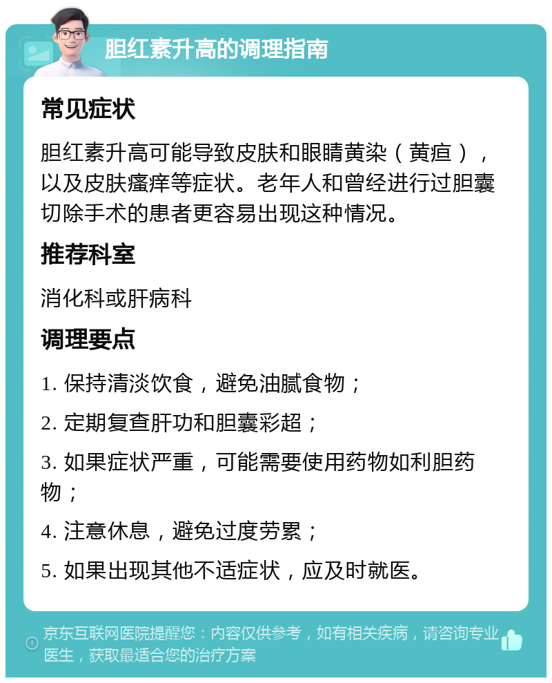 胆红素升高的调理指南 常见症状 胆红素升高可能导致皮肤和眼睛黄染（黄疸），以及皮肤瘙痒等症状。老年人和曾经进行过胆囊切除手术的患者更容易出现这种情况。 推荐科室 消化科或肝病科 调理要点 1. 保持清淡饮食，避免油腻食物； 2. 定期复查肝功和胆囊彩超； 3. 如果症状严重，可能需要使用药物如利胆药物； 4. 注意休息，避免过度劳累； 5. 如果出现其他不适症状，应及时就医。