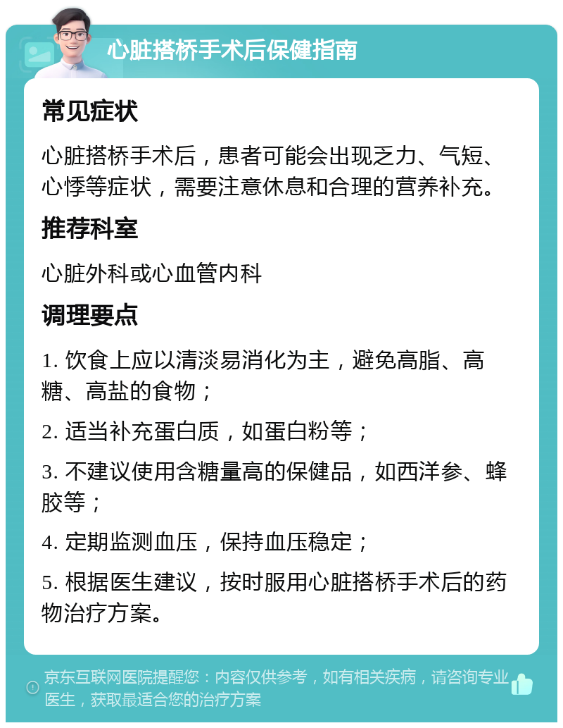 心脏搭桥手术后保健指南 常见症状 心脏搭桥手术后，患者可能会出现乏力、气短、心悸等症状，需要注意休息和合理的营养补充。 推荐科室 心脏外科或心血管内科 调理要点 1. 饮食上应以清淡易消化为主，避免高脂、高糖、高盐的食物； 2. 适当补充蛋白质，如蛋白粉等； 3. 不建议使用含糖量高的保健品，如西洋参、蜂胶等； 4. 定期监测血压，保持血压稳定； 5. 根据医生建议，按时服用心脏搭桥手术后的药物治疗方案。