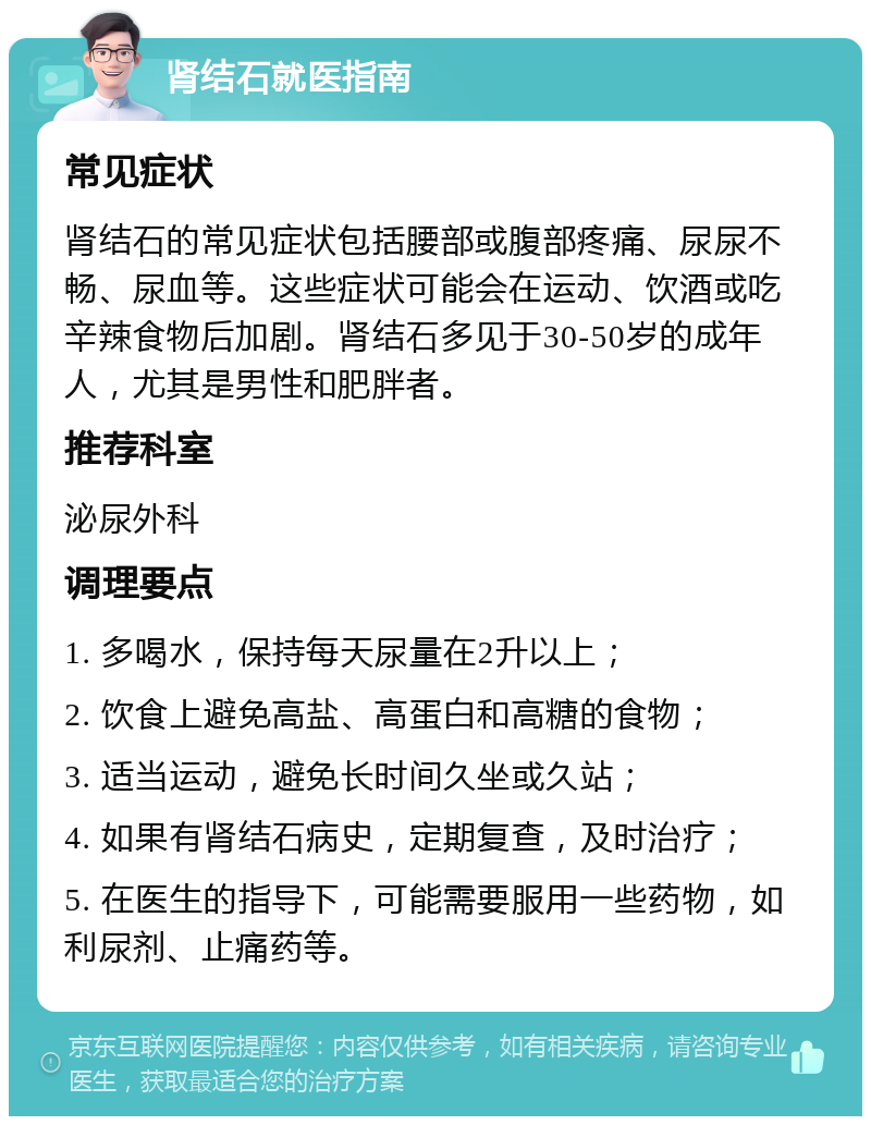 肾结石就医指南 常见症状 肾结石的常见症状包括腰部或腹部疼痛、尿尿不畅、尿血等。这些症状可能会在运动、饮酒或吃辛辣食物后加剧。肾结石多见于30-50岁的成年人，尤其是男性和肥胖者。 推荐科室 泌尿外科 调理要点 1. 多喝水，保持每天尿量在2升以上； 2. 饮食上避免高盐、高蛋白和高糖的食物； 3. 适当运动，避免长时间久坐或久站； 4. 如果有肾结石病史，定期复查，及时治疗； 5. 在医生的指导下，可能需要服用一些药物，如利尿剂、止痛药等。