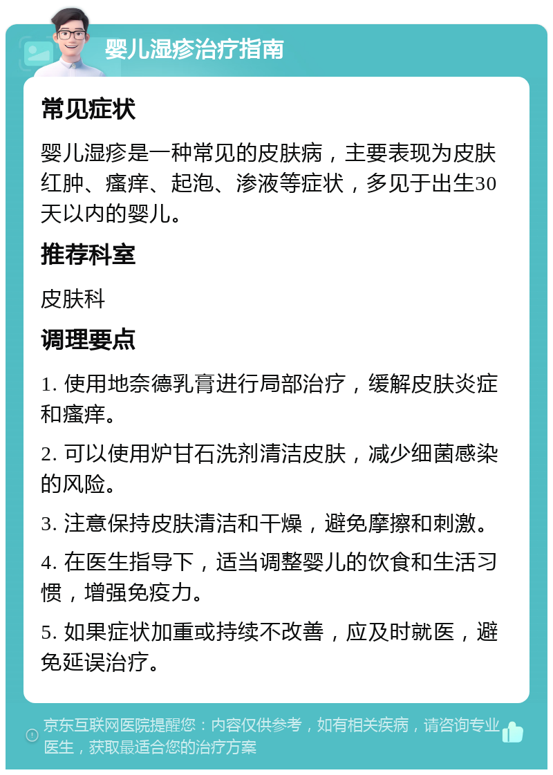 婴儿湿疹治疗指南 常见症状 婴儿湿疹是一种常见的皮肤病，主要表现为皮肤红肿、瘙痒、起泡、渗液等症状，多见于出生30天以内的婴儿。 推荐科室 皮肤科 调理要点 1. 使用地奈德乳膏进行局部治疗，缓解皮肤炎症和瘙痒。 2. 可以使用炉甘石洗剂清洁皮肤，减少细菌感染的风险。 3. 注意保持皮肤清洁和干燥，避免摩擦和刺激。 4. 在医生指导下，适当调整婴儿的饮食和生活习惯，增强免疫力。 5. 如果症状加重或持续不改善，应及时就医，避免延误治疗。