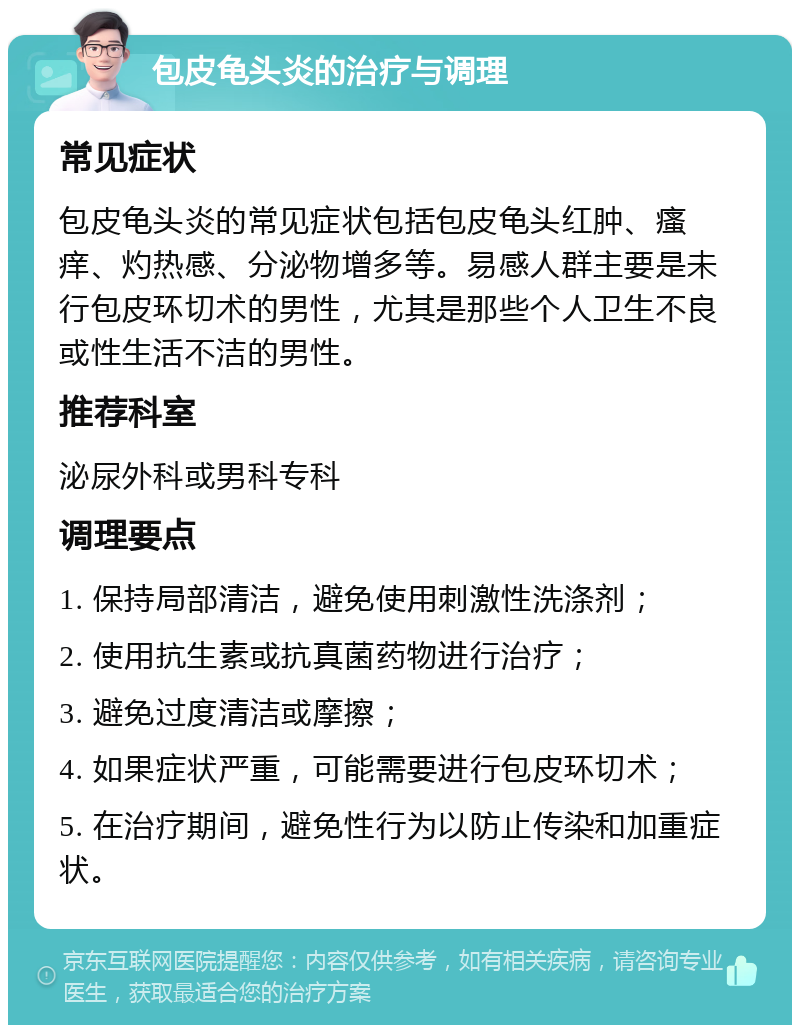 包皮龟头炎的治疗与调理 常见症状 包皮龟头炎的常见症状包括包皮龟头红肿、瘙痒、灼热感、分泌物增多等。易感人群主要是未行包皮环切术的男性，尤其是那些个人卫生不良或性生活不洁的男性。 推荐科室 泌尿外科或男科专科 调理要点 1. 保持局部清洁，避免使用刺激性洗涤剂； 2. 使用抗生素或抗真菌药物进行治疗； 3. 避免过度清洁或摩擦； 4. 如果症状严重，可能需要进行包皮环切术； 5. 在治疗期间，避免性行为以防止传染和加重症状。