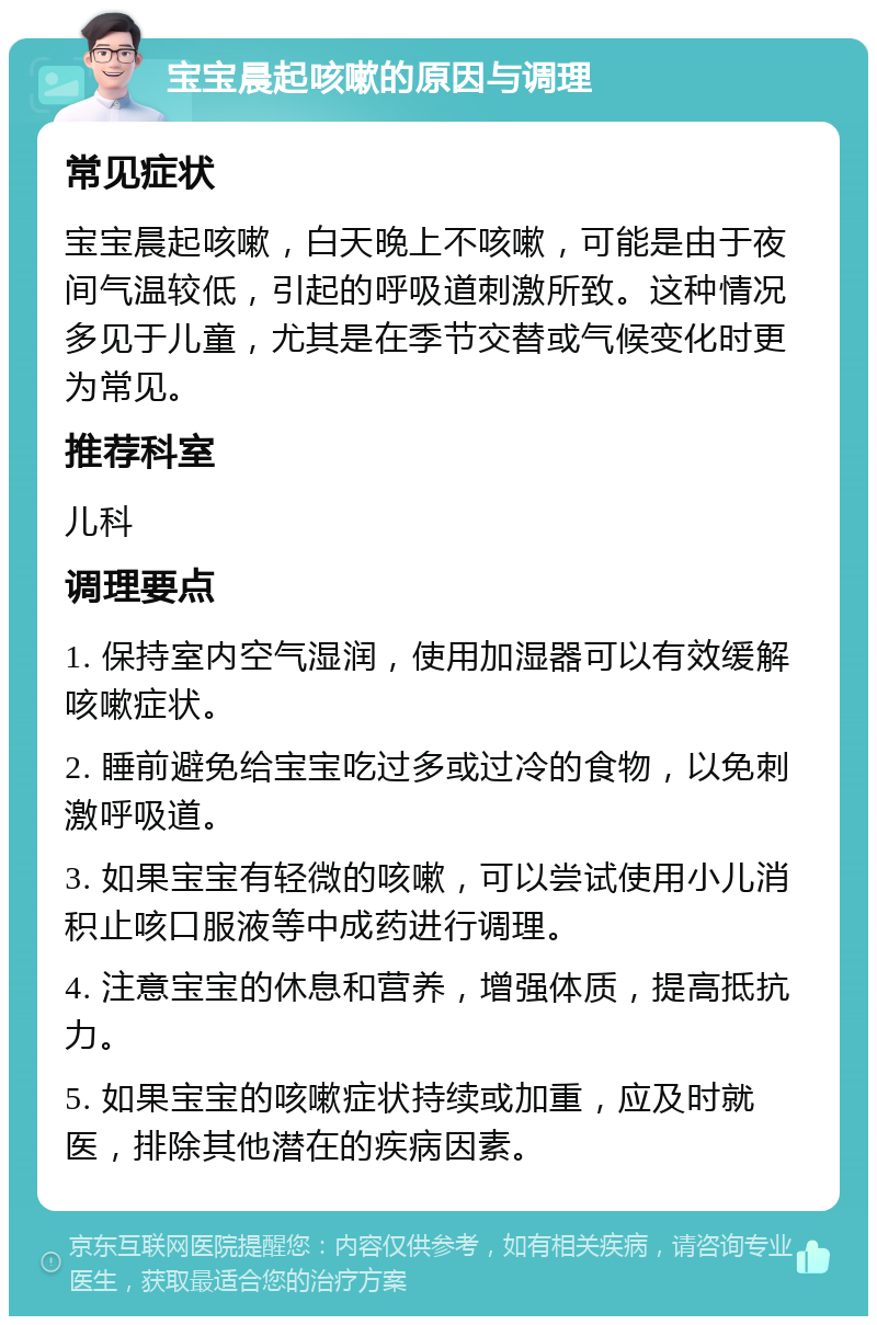 宝宝晨起咳嗽的原因与调理 常见症状 宝宝晨起咳嗽，白天晚上不咳嗽，可能是由于夜间气温较低，引起的呼吸道刺激所致。这种情况多见于儿童，尤其是在季节交替或气候变化时更为常见。 推荐科室 儿科 调理要点 1. 保持室内空气湿润，使用加湿器可以有效缓解咳嗽症状。 2. 睡前避免给宝宝吃过多或过冷的食物，以免刺激呼吸道。 3. 如果宝宝有轻微的咳嗽，可以尝试使用小儿消积止咳口服液等中成药进行调理。 4. 注意宝宝的休息和营养，增强体质，提高抵抗力。 5. 如果宝宝的咳嗽症状持续或加重，应及时就医，排除其他潜在的疾病因素。