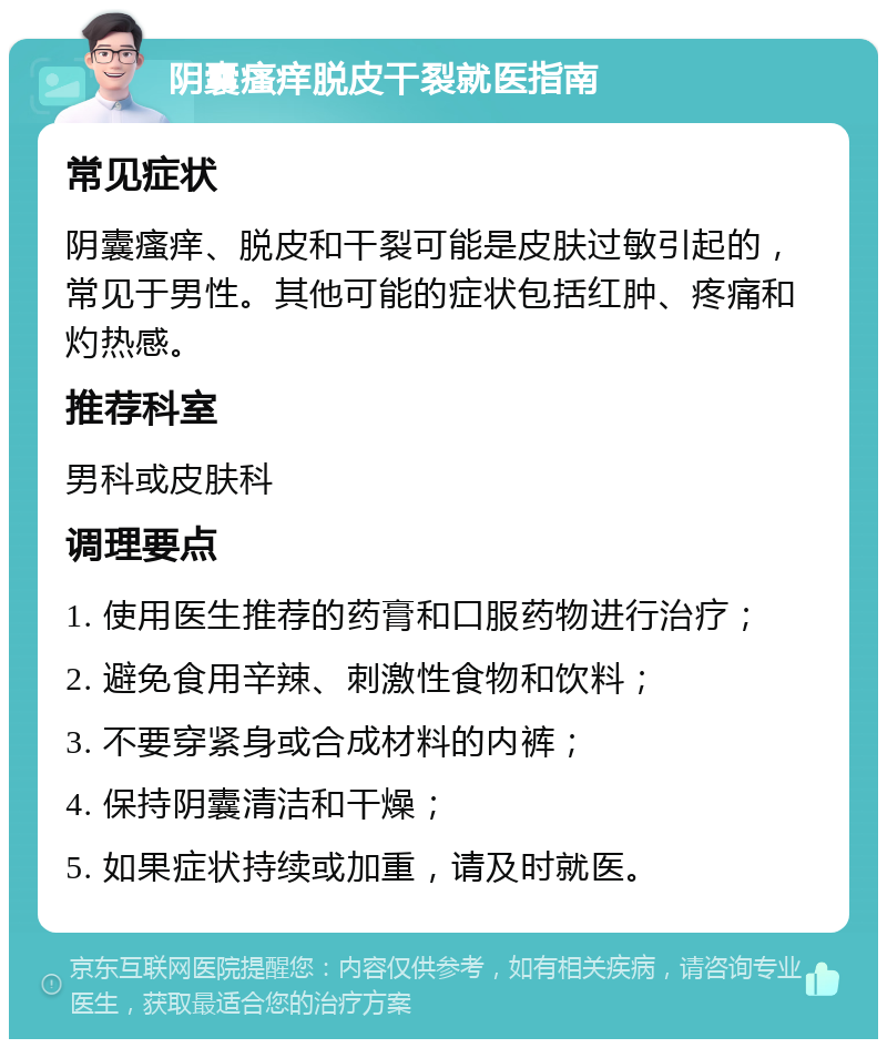 阴囊瘙痒脱皮干裂就医指南 常见症状 阴囊瘙痒、脱皮和干裂可能是皮肤过敏引起的，常见于男性。其他可能的症状包括红肿、疼痛和灼热感。 推荐科室 男科或皮肤科 调理要点 1. 使用医生推荐的药膏和口服药物进行治疗； 2. 避免食用辛辣、刺激性食物和饮料； 3. 不要穿紧身或合成材料的内裤； 4. 保持阴囊清洁和干燥； 5. 如果症状持续或加重，请及时就医。