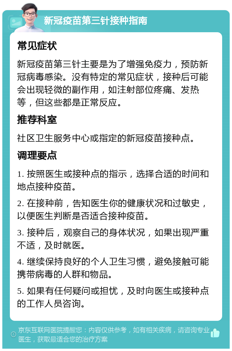 新冠疫苗第三针接种指南 常见症状 新冠疫苗第三针主要是为了增强免疫力，预防新冠病毒感染。没有特定的常见症状，接种后可能会出现轻微的副作用，如注射部位疼痛、发热等，但这些都是正常反应。 推荐科室 社区卫生服务中心或指定的新冠疫苗接种点。 调理要点 1. 按照医生或接种点的指示，选择合适的时间和地点接种疫苗。 2. 在接种前，告知医生你的健康状况和过敏史，以便医生判断是否适合接种疫苗。 3. 接种后，观察自己的身体状况，如果出现严重不适，及时就医。 4. 继续保持良好的个人卫生习惯，避免接触可能携带病毒的人群和物品。 5. 如果有任何疑问或担忧，及时向医生或接种点的工作人员咨询。