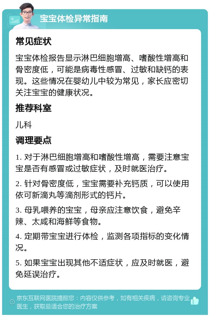 宝宝体检异常指南 常见症状 宝宝体检报告显示淋巴细胞增高、嗜酸性增高和骨密度低，可能是病毒性感冒、过敏和缺钙的表现。这些情况在婴幼儿中较为常见，家长应密切关注宝宝的健康状况。 推荐科室 儿科 调理要点 1. 对于淋巴细胞增高和嗜酸性增高，需要注意宝宝是否有感冒或过敏症状，及时就医治疗。 2. 针对骨密度低，宝宝需要补充钙质，可以使用依可新滴丸等滴剂形式的钙片。 3. 母乳喂养的宝宝，母亲应注意饮食，避免辛辣、太咸和海鲜等食物。 4. 定期带宝宝进行体检，监测各项指标的变化情况。 5. 如果宝宝出现其他不适症状，应及时就医，避免延误治疗。