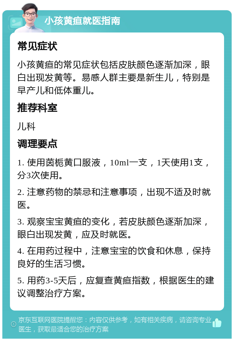 小孩黄疸就医指南 常见症状 小孩黄疸的常见症状包括皮肤颜色逐渐加深，眼白出现发黄等。易感人群主要是新生儿，特别是早产儿和低体重儿。 推荐科室 儿科 调理要点 1. 使用茵栀黄口服液，10ml一支，1天使用1支，分3次使用。 2. 注意药物的禁忌和注意事项，出现不适及时就医。 3. 观察宝宝黄疸的变化，若皮肤颜色逐渐加深，眼白出现发黄，应及时就医。 4. 在用药过程中，注意宝宝的饮食和休息，保持良好的生活习惯。 5. 用药3-5天后，应复查黄疸指数，根据医生的建议调整治疗方案。