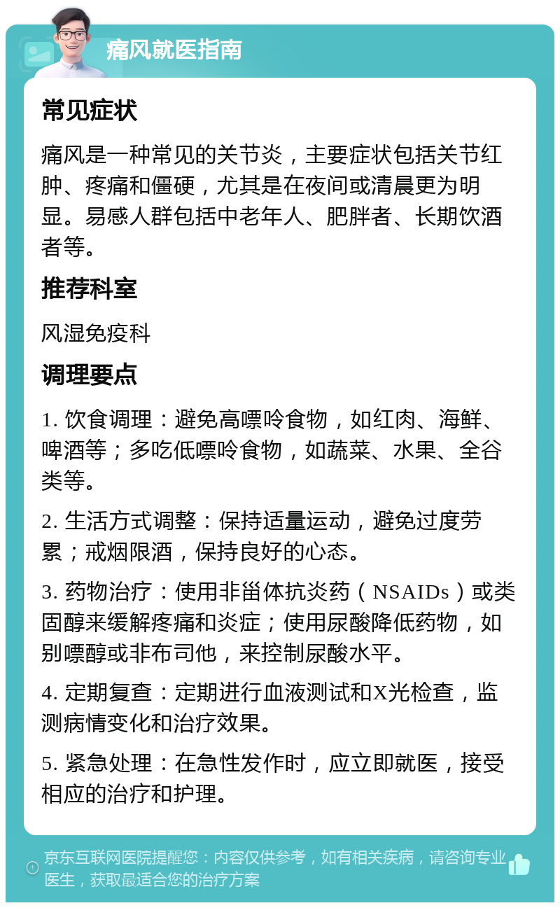 痛风就医指南 常见症状 痛风是一种常见的关节炎，主要症状包括关节红肿、疼痛和僵硬，尤其是在夜间或清晨更为明显。易感人群包括中老年人、肥胖者、长期饮酒者等。 推荐科室 风湿免疫科 调理要点 1. 饮食调理：避免高嘌呤食物，如红肉、海鲜、啤酒等；多吃低嘌呤食物，如蔬菜、水果、全谷类等。 2. 生活方式调整：保持适量运动，避免过度劳累；戒烟限酒，保持良好的心态。 3. 药物治疗：使用非甾体抗炎药（NSAIDs）或类固醇来缓解疼痛和炎症；使用尿酸降低药物，如别嘌醇或非布司他，来控制尿酸水平。 4. 定期复查：定期进行血液测试和X光检查，监测病情变化和治疗效果。 5. 紧急处理：在急性发作时，应立即就医，接受相应的治疗和护理。