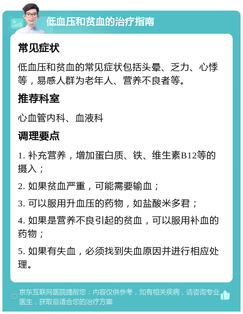 低血压和贫血的治疗指南 常见症状 低血压和贫血的常见症状包括头晕、乏力、心悸等，易感人群为老年人、营养不良者等。 推荐科室 心血管内科、血液科 调理要点 1. 补充营养，增加蛋白质、铁、维生素B12等的摄入； 2. 如果贫血严重，可能需要输血； 3. 可以服用升血压的药物，如盐酸米多君； 4. 如果是营养不良引起的贫血，可以服用补血的药物； 5. 如果有失血，必须找到失血原因并进行相应处理。