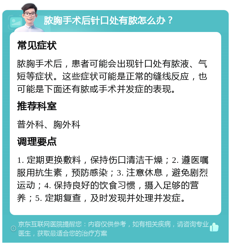 脓胸手术后针口处有脓怎么办？ 常见症状 脓胸手术后，患者可能会出现针口处有脓液、气短等症状。这些症状可能是正常的缝线反应，也可能是下面还有脓或手术并发症的表现。 推荐科室 普外科、胸外科 调理要点 1. 定期更换敷料，保持伤口清洁干燥；2. 遵医嘱服用抗生素，预防感染；3. 注意休息，避免剧烈运动；4. 保持良好的饮食习惯，摄入足够的营养；5. 定期复查，及时发现并处理并发症。