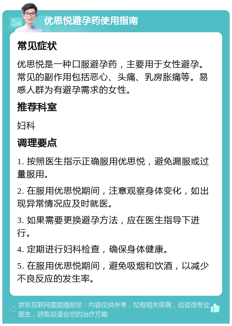 优思悦避孕药使用指南 常见症状 优思悦是一种口服避孕药，主要用于女性避孕。常见的副作用包括恶心、头痛、乳房胀痛等。易感人群为有避孕需求的女性。 推荐科室 妇科 调理要点 1. 按照医生指示正确服用优思悦，避免漏服或过量服用。 2. 在服用优思悦期间，注意观察身体变化，如出现异常情况应及时就医。 3. 如果需要更换避孕方法，应在医生指导下进行。 4. 定期进行妇科检查，确保身体健康。 5. 在服用优思悦期间，避免吸烟和饮酒，以减少不良反应的发生率。