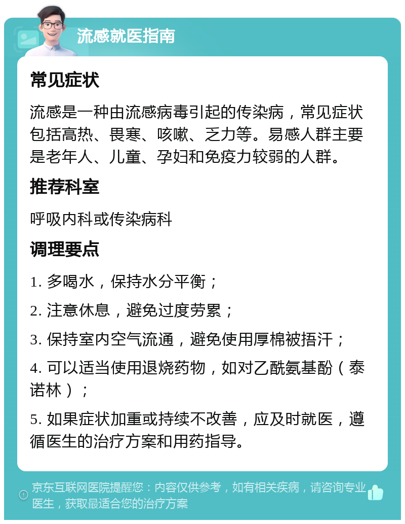 流感就医指南 常见症状 流感是一种由流感病毒引起的传染病，常见症状包括高热、畏寒、咳嗽、乏力等。易感人群主要是老年人、儿童、孕妇和免疫力较弱的人群。 推荐科室 呼吸内科或传染病科 调理要点 1. 多喝水，保持水分平衡； 2. 注意休息，避免过度劳累； 3. 保持室内空气流通，避免使用厚棉被捂汗； 4. 可以适当使用退烧药物，如对乙酰氨基酚（泰诺林）； 5. 如果症状加重或持续不改善，应及时就医，遵循医生的治疗方案和用药指导。