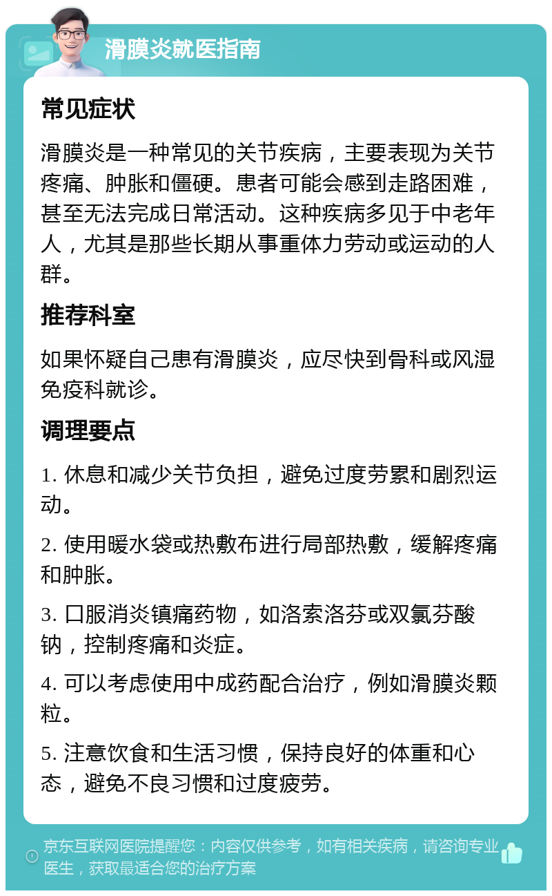 滑膜炎就医指南 常见症状 滑膜炎是一种常见的关节疾病，主要表现为关节疼痛、肿胀和僵硬。患者可能会感到走路困难，甚至无法完成日常活动。这种疾病多见于中老年人，尤其是那些长期从事重体力劳动或运动的人群。 推荐科室 如果怀疑自己患有滑膜炎，应尽快到骨科或风湿免疫科就诊。 调理要点 1. 休息和减少关节负担，避免过度劳累和剧烈运动。 2. 使用暖水袋或热敷布进行局部热敷，缓解疼痛和肿胀。 3. 口服消炎镇痛药物，如洛索洛芬或双氯芬酸钠，控制疼痛和炎症。 4. 可以考虑使用中成药配合治疗，例如滑膜炎颗粒。 5. 注意饮食和生活习惯，保持良好的体重和心态，避免不良习惯和过度疲劳。