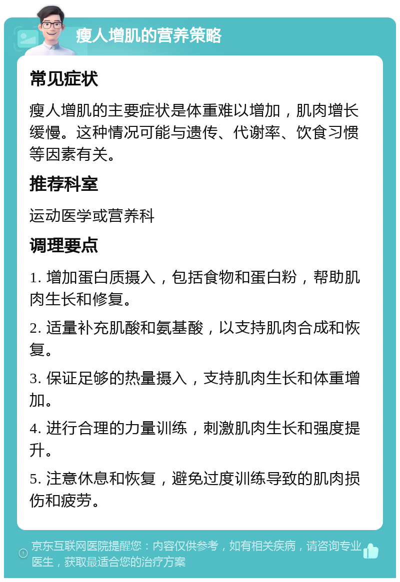 瘦人增肌的营养策略 常见症状 瘦人增肌的主要症状是体重难以增加，肌肉增长缓慢。这种情况可能与遗传、代谢率、饮食习惯等因素有关。 推荐科室 运动医学或营养科 调理要点 1. 增加蛋白质摄入，包括食物和蛋白粉，帮助肌肉生长和修复。 2. 适量补充肌酸和氨基酸，以支持肌肉合成和恢复。 3. 保证足够的热量摄入，支持肌肉生长和体重增加。 4. 进行合理的力量训练，刺激肌肉生长和强度提升。 5. 注意休息和恢复，避免过度训练导致的肌肉损伤和疲劳。