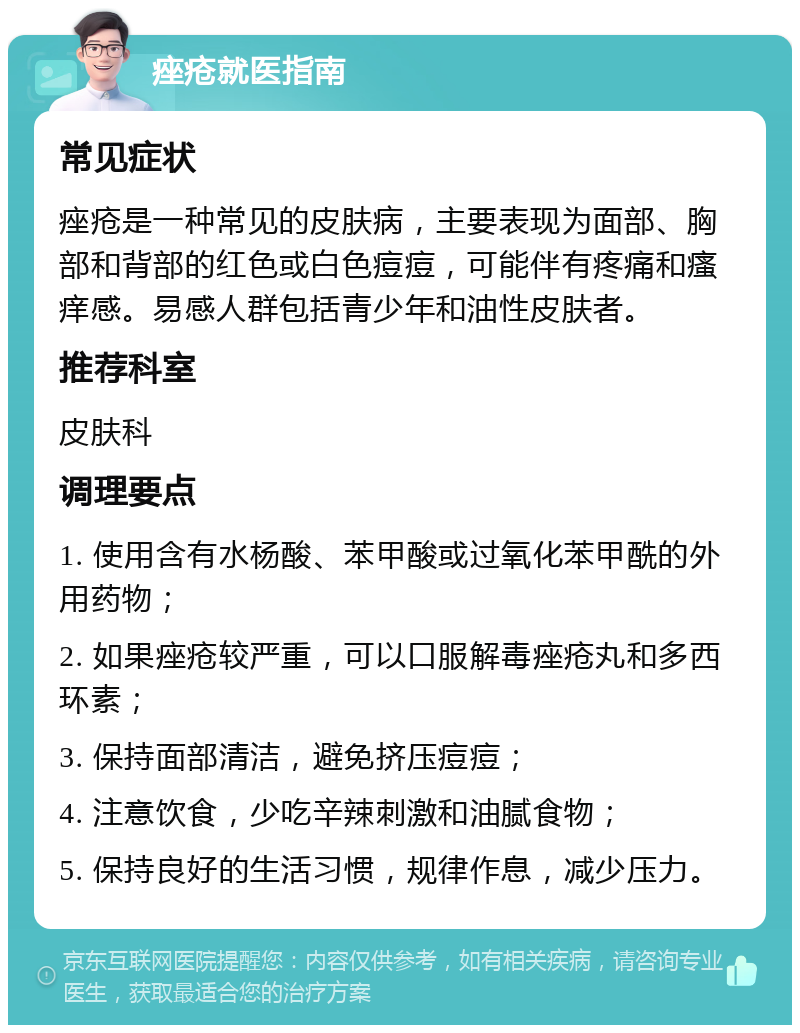 痤疮就医指南 常见症状 痤疮是一种常见的皮肤病，主要表现为面部、胸部和背部的红色或白色痘痘，可能伴有疼痛和瘙痒感。易感人群包括青少年和油性皮肤者。 推荐科室 皮肤科 调理要点 1. 使用含有水杨酸、苯甲酸或过氧化苯甲酰的外用药物； 2. 如果痤疮较严重，可以口服解毒痤疮丸和多西环素； 3. 保持面部清洁，避免挤压痘痘； 4. 注意饮食，少吃辛辣刺激和油腻食物； 5. 保持良好的生活习惯，规律作息，减少压力。