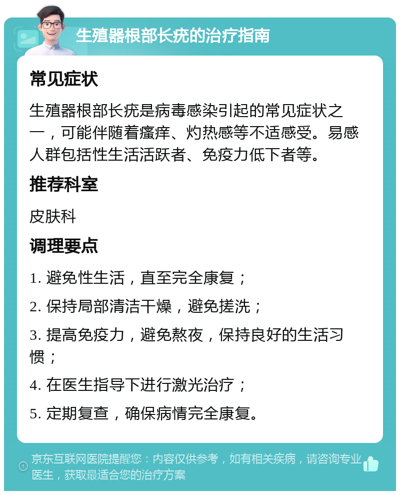 生殖器根部长疣的治疗指南 常见症状 生殖器根部长疣是病毒感染引起的常见症状之一，可能伴随着瘙痒、灼热感等不适感受。易感人群包括性生活活跃者、免疫力低下者等。 推荐科室 皮肤科 调理要点 1. 避免性生活，直至完全康复； 2. 保持局部清洁干燥，避免搓洗； 3. 提高免疫力，避免熬夜，保持良好的生活习惯； 4. 在医生指导下进行激光治疗； 5. 定期复查，确保病情完全康复。