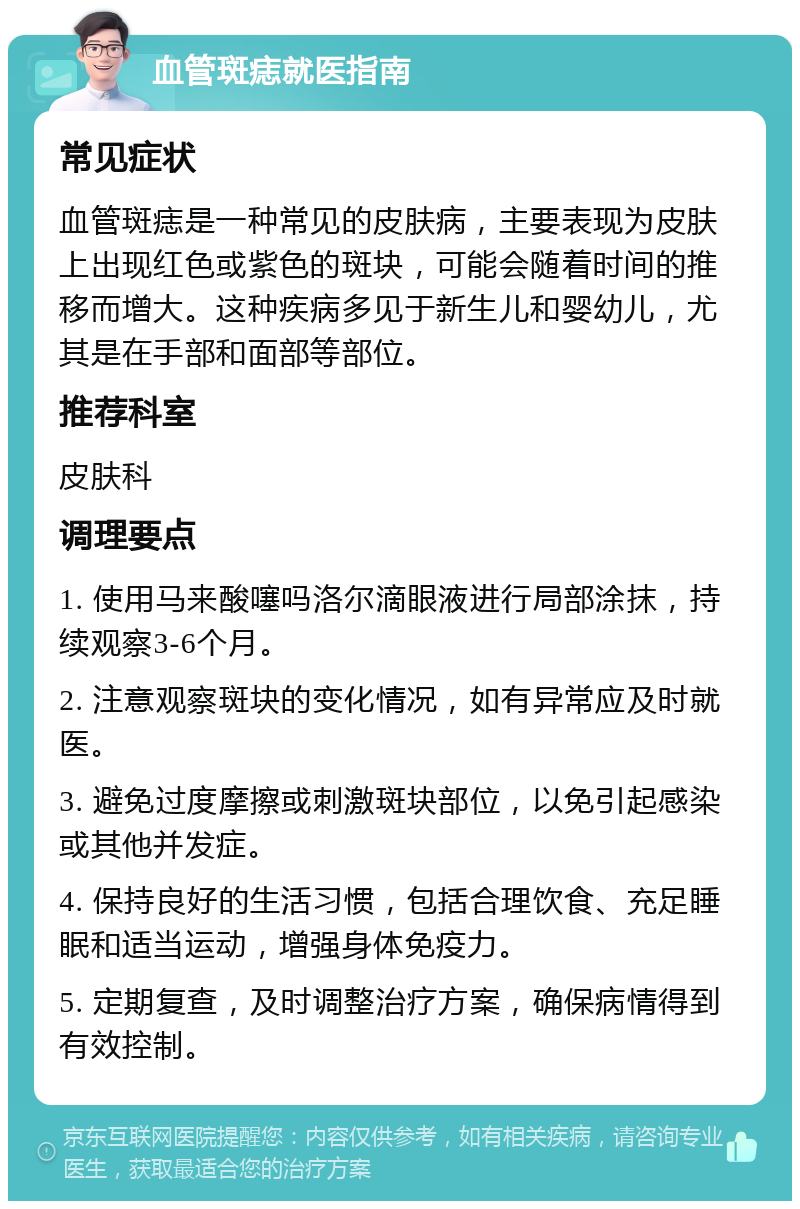 血管斑痣就医指南 常见症状 血管斑痣是一种常见的皮肤病，主要表现为皮肤上出现红色或紫色的斑块，可能会随着时间的推移而增大。这种疾病多见于新生儿和婴幼儿，尤其是在手部和面部等部位。 推荐科室 皮肤科 调理要点 1. 使用马来酸噻吗洛尔滴眼液进行局部涂抹，持续观察3-6个月。 2. 注意观察斑块的变化情况，如有异常应及时就医。 3. 避免过度摩擦或刺激斑块部位，以免引起感染或其他并发症。 4. 保持良好的生活习惯，包括合理饮食、充足睡眠和适当运动，增强身体免疫力。 5. 定期复查，及时调整治疗方案，确保病情得到有效控制。