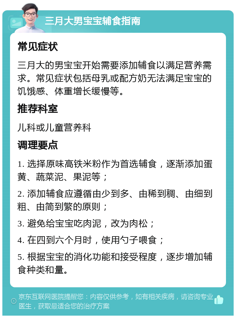 三月大男宝宝辅食指南 常见症状 三月大的男宝宝开始需要添加辅食以满足营养需求。常见症状包括母乳或配方奶无法满足宝宝的饥饿感、体重增长缓慢等。 推荐科室 儿科或儿童营养科 调理要点 1. 选择原味高铁米粉作为首选辅食，逐渐添加蛋黄、蔬菜泥、果泥等； 2. 添加辅食应遵循由少到多、由稀到稠、由细到粗、由简到繁的原则； 3. 避免给宝宝吃肉泥，改为肉松； 4. 在四到六个月时，使用勺子喂食； 5. 根据宝宝的消化功能和接受程度，逐步增加辅食种类和量。