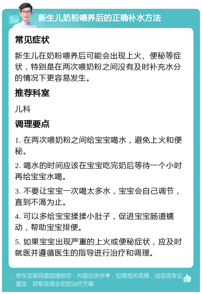 新生儿奶粉喂养后的正确补水方法 常见症状 新生儿在奶粉喂养后可能会出现上火、便秘等症状，特别是在两次喂奶粉之间没有及时补充水分的情况下更容易发生。 推荐科室 儿科 调理要点 1. 在两次喂奶粉之间给宝宝喝水，避免上火和便秘。 2. 喝水的时间应该在宝宝吃完奶后等待一个小时再给宝宝水喝。 3. 不要让宝宝一次喝太多水，宝宝会自己调节，直到不渴为止。 4. 可以多给宝宝揉揉小肚子，促进宝宝肠道蠕动，帮助宝宝排便。 5. 如果宝宝出现严重的上火或便秘症状，应及时就医并遵循医生的指导进行治疗和调理。