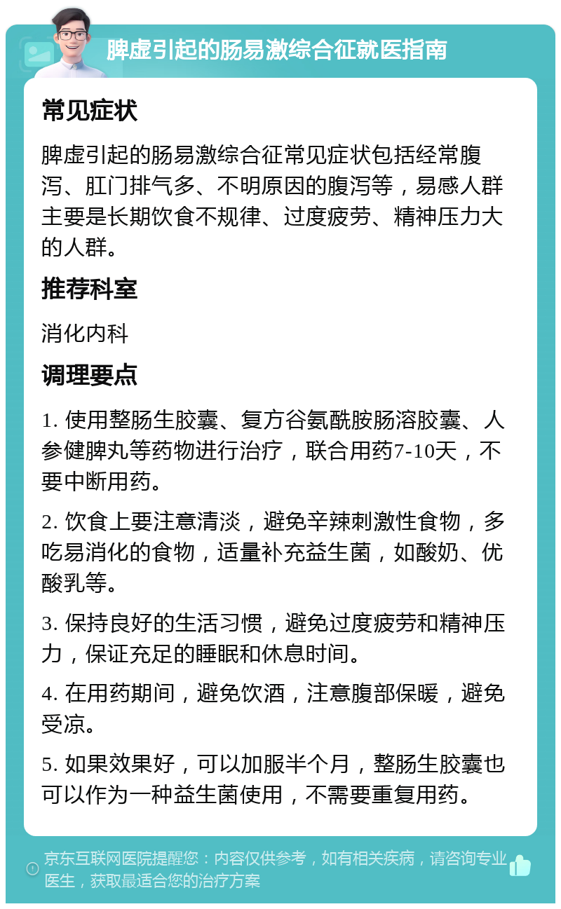 脾虚引起的肠易激综合征就医指南 常见症状 脾虚引起的肠易激综合征常见症状包括经常腹泻、肛门排气多、不明原因的腹泻等，易感人群主要是长期饮食不规律、过度疲劳、精神压力大的人群。 推荐科室 消化内科 调理要点 1. 使用整肠生胶囊、复方谷氨酰胺肠溶胶囊、人参健脾丸等药物进行治疗，联合用药7-10天，不要中断用药。 2. 饮食上要注意清淡，避免辛辣刺激性食物，多吃易消化的食物，适量补充益生菌，如酸奶、优酸乳等。 3. 保持良好的生活习惯，避免过度疲劳和精神压力，保证充足的睡眠和休息时间。 4. 在用药期间，避免饮酒，注意腹部保暖，避免受凉。 5. 如果效果好，可以加服半个月，整肠生胶囊也可以作为一种益生菌使用，不需要重复用药。