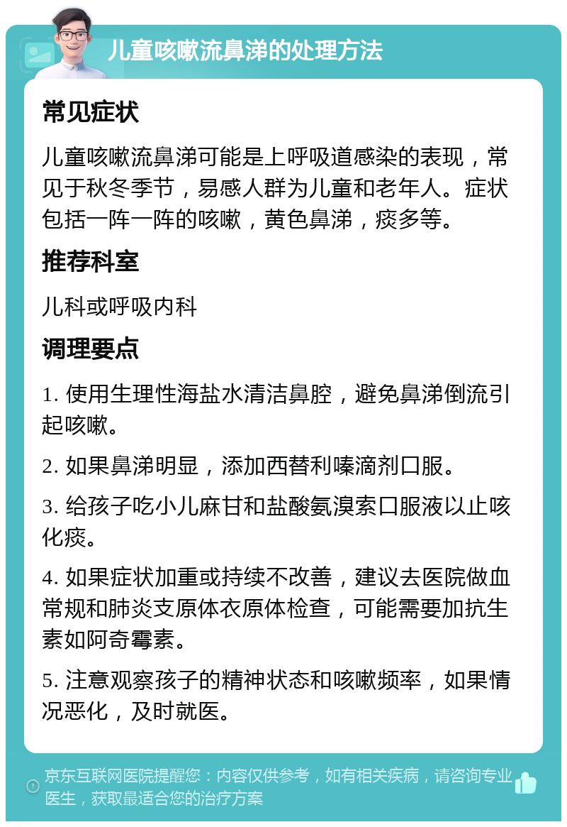 儿童咳嗽流鼻涕的处理方法 常见症状 儿童咳嗽流鼻涕可能是上呼吸道感染的表现，常见于秋冬季节，易感人群为儿童和老年人。症状包括一阵一阵的咳嗽，黄色鼻涕，痰多等。 推荐科室 儿科或呼吸内科 调理要点 1. 使用生理性海盐水清洁鼻腔，避免鼻涕倒流引起咳嗽。 2. 如果鼻涕明显，添加西替利嗪滴剂口服。 3. 给孩子吃小儿麻甘和盐酸氨溴索口服液以止咳化痰。 4. 如果症状加重或持续不改善，建议去医院做血常规和肺炎支原体衣原体检查，可能需要加抗生素如阿奇霉素。 5. 注意观察孩子的精神状态和咳嗽频率，如果情况恶化，及时就医。