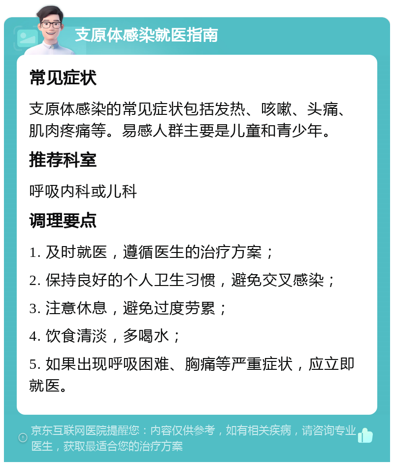 支原体感染就医指南 常见症状 支原体感染的常见症状包括发热、咳嗽、头痛、肌肉疼痛等。易感人群主要是儿童和青少年。 推荐科室 呼吸内科或儿科 调理要点 1. 及时就医，遵循医生的治疗方案； 2. 保持良好的个人卫生习惯，避免交叉感染； 3. 注意休息，避免过度劳累； 4. 饮食清淡，多喝水； 5. 如果出现呼吸困难、胸痛等严重症状，应立即就医。