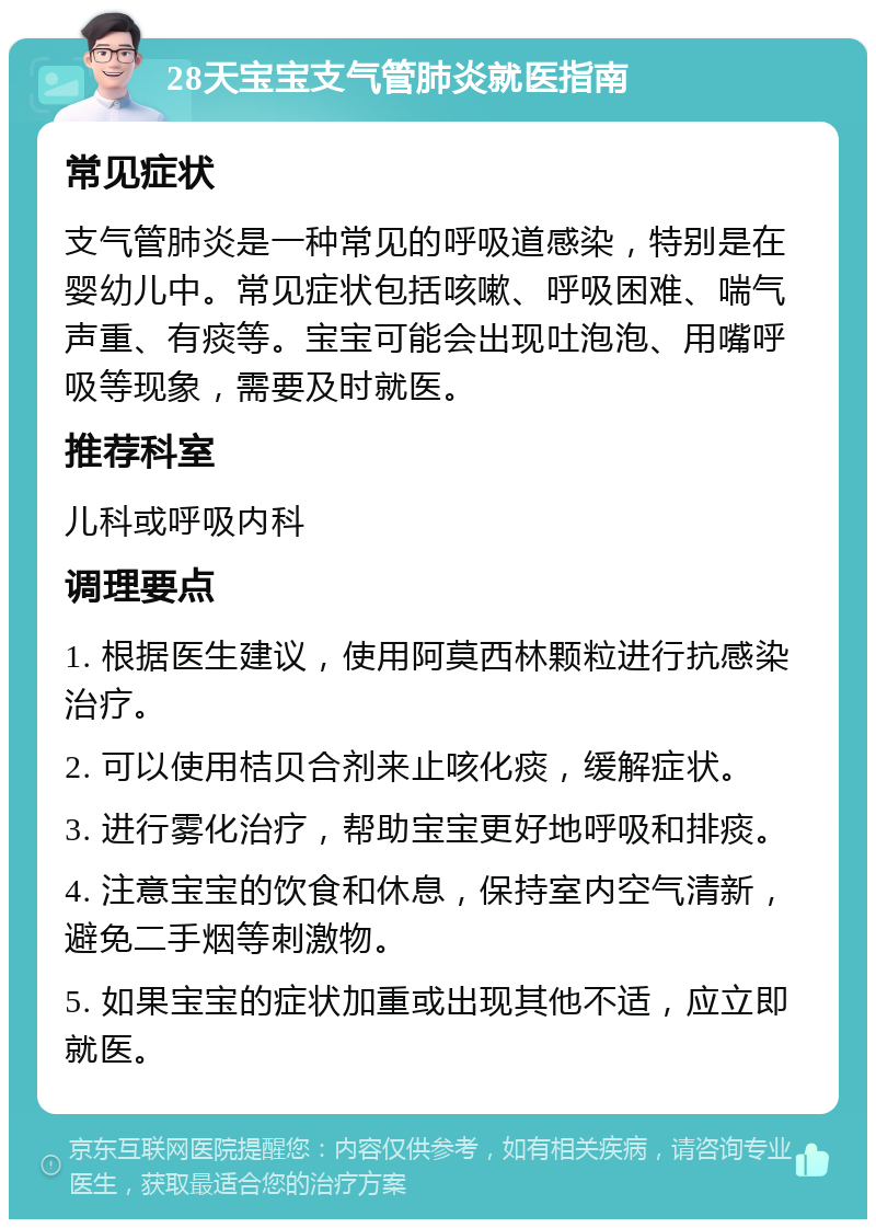 28天宝宝支气管肺炎就医指南 常见症状 支气管肺炎是一种常见的呼吸道感染，特别是在婴幼儿中。常见症状包括咳嗽、呼吸困难、喘气声重、有痰等。宝宝可能会出现吐泡泡、用嘴呼吸等现象，需要及时就医。 推荐科室 儿科或呼吸内科 调理要点 1. 根据医生建议，使用阿莫西林颗粒进行抗感染治疗。 2. 可以使用桔贝合剂来止咳化痰，缓解症状。 3. 进行雾化治疗，帮助宝宝更好地呼吸和排痰。 4. 注意宝宝的饮食和休息，保持室内空气清新，避免二手烟等刺激物。 5. 如果宝宝的症状加重或出现其他不适，应立即就医。