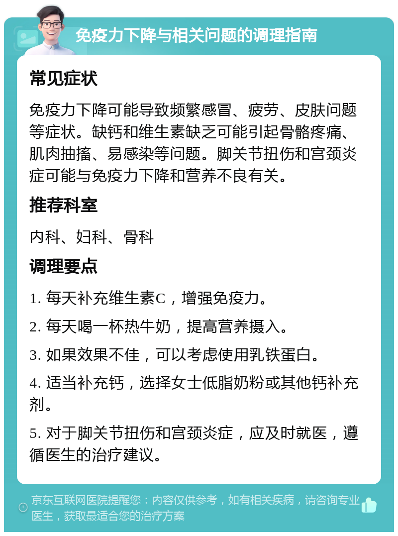 免疫力下降与相关问题的调理指南 常见症状 免疫力下降可能导致频繁感冒、疲劳、皮肤问题等症状。缺钙和维生素缺乏可能引起骨骼疼痛、肌肉抽搐、易感染等问题。脚关节扭伤和宫颈炎症可能与免疫力下降和营养不良有关。 推荐科室 内科、妇科、骨科 调理要点 1. 每天补充维生素C，增强免疫力。 2. 每天喝一杯热牛奶，提高营养摄入。 3. 如果效果不佳，可以考虑使用乳铁蛋白。 4. 适当补充钙，选择女士低脂奶粉或其他钙补充剂。 5. 对于脚关节扭伤和宫颈炎症，应及时就医，遵循医生的治疗建议。