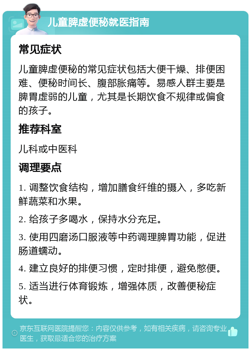 儿童脾虚便秘就医指南 常见症状 儿童脾虚便秘的常见症状包括大便干燥、排便困难、便秘时间长、腹部胀痛等。易感人群主要是脾胃虚弱的儿童，尤其是长期饮食不规律或偏食的孩子。 推荐科室 儿科或中医科 调理要点 1. 调整饮食结构，增加膳食纤维的摄入，多吃新鲜蔬菜和水果。 2. 给孩子多喝水，保持水分充足。 3. 使用四磨汤口服液等中药调理脾胃功能，促进肠道蠕动。 4. 建立良好的排便习惯，定时排便，避免憋便。 5. 适当进行体育锻炼，增强体质，改善便秘症状。