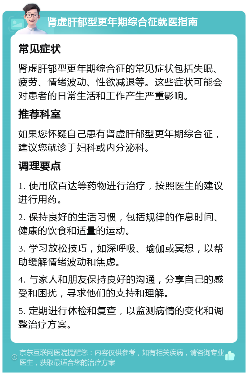 肾虚肝郁型更年期综合征就医指南 常见症状 肾虚肝郁型更年期综合征的常见症状包括失眠、疲劳、情绪波动、性欲减退等。这些症状可能会对患者的日常生活和工作产生严重影响。 推荐科室 如果您怀疑自己患有肾虚肝郁型更年期综合征，建议您就诊于妇科或内分泌科。 调理要点 1. 使用欣百达等药物进行治疗，按照医生的建议进行用药。 2. 保持良好的生活习惯，包括规律的作息时间、健康的饮食和适量的运动。 3. 学习放松技巧，如深呼吸、瑜伽或冥想，以帮助缓解情绪波动和焦虑。 4. 与家人和朋友保持良好的沟通，分享自己的感受和困扰，寻求他们的支持和理解。 5. 定期进行体检和复查，以监测病情的变化和调整治疗方案。