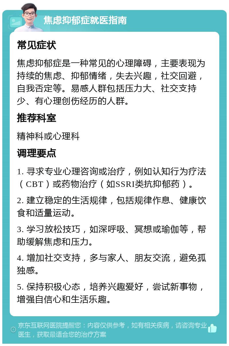 焦虑抑郁症就医指南 常见症状 焦虑抑郁症是一种常见的心理障碍，主要表现为持续的焦虑、抑郁情绪，失去兴趣，社交回避，自我否定等。易感人群包括压力大、社交支持少、有心理创伤经历的人群。 推荐科室 精神科或心理科 调理要点 1. 寻求专业心理咨询或治疗，例如认知行为疗法（CBT）或药物治疗（如SSRI类抗抑郁药）。 2. 建立稳定的生活规律，包括规律作息、健康饮食和适量运动。 3. 学习放松技巧，如深呼吸、冥想或瑜伽等，帮助缓解焦虑和压力。 4. 增加社交支持，多与家人、朋友交流，避免孤独感。 5. 保持积极心态，培养兴趣爱好，尝试新事物，增强自信心和生活乐趣。