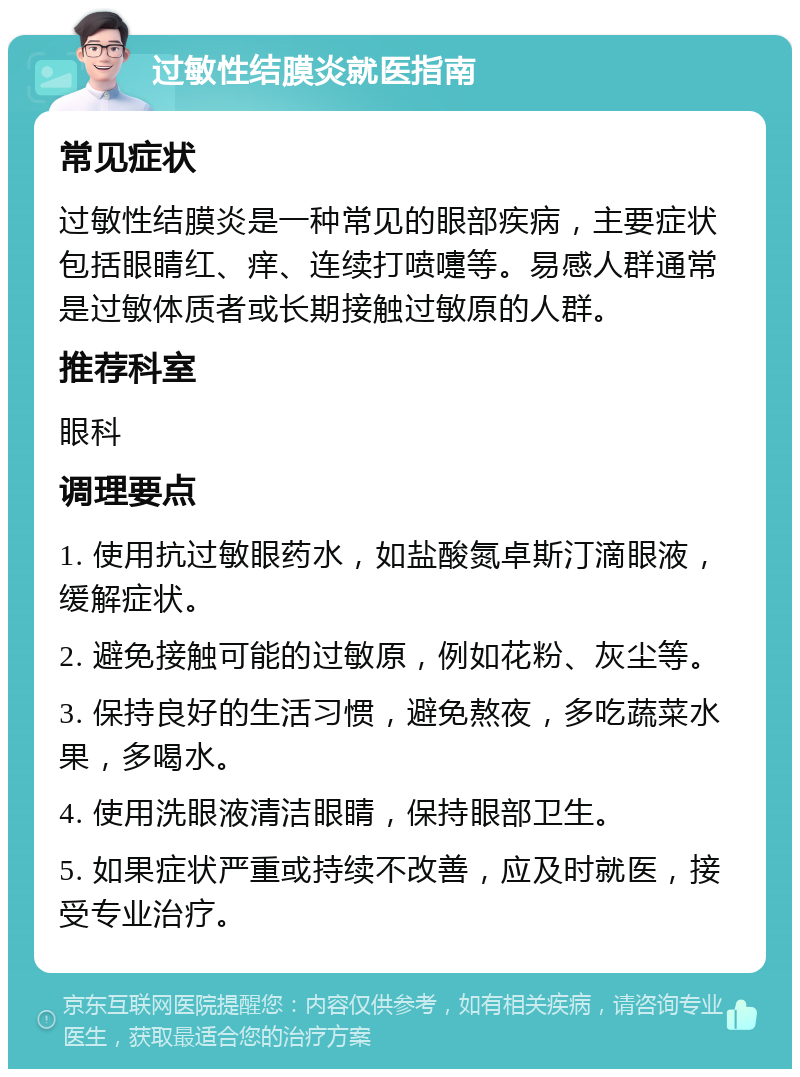 过敏性结膜炎就医指南 常见症状 过敏性结膜炎是一种常见的眼部疾病，主要症状包括眼睛红、痒、连续打喷嚏等。易感人群通常是过敏体质者或长期接触过敏原的人群。 推荐科室 眼科 调理要点 1. 使用抗过敏眼药水，如盐酸氮卓斯汀滴眼液，缓解症状。 2. 避免接触可能的过敏原，例如花粉、灰尘等。 3. 保持良好的生活习惯，避免熬夜，多吃蔬菜水果，多喝水。 4. 使用洗眼液清洁眼睛，保持眼部卫生。 5. 如果症状严重或持续不改善，应及时就医，接受专业治疗。